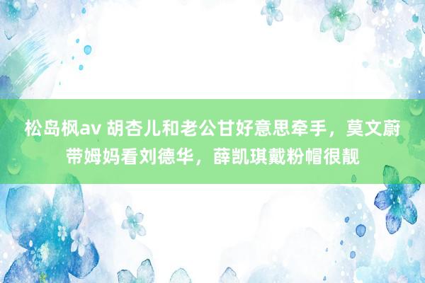 松岛枫av 胡杏儿和老公甘好意思牵手，莫文蔚带姆妈看刘德华，薛凯琪戴粉帽很靓