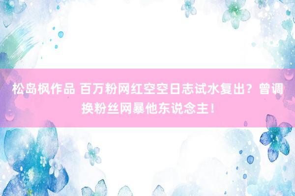 松岛枫作品 百万粉网红空空日志试水复出？曾调换粉丝网暴他东说念主！