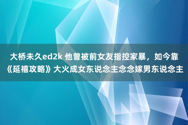 大桥未久ed2k 他曾被前女友指控家暴，如今靠《延禧攻略》大火成女东说念主念念嫁男东说念主