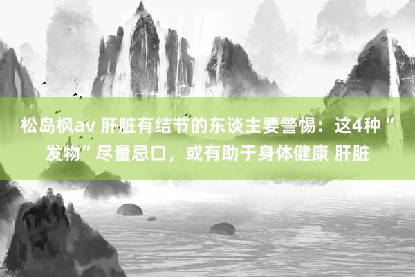 松岛枫av 肝脏有结节的东谈主要警惕：这4种“发物”尽量忌口，或有助于身体健康 肝脏