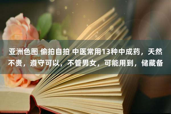 亚洲色图 偷拍自拍 中医常用13种中成药，天然不贵，遵守可以，不管男女，可能用到，储藏备