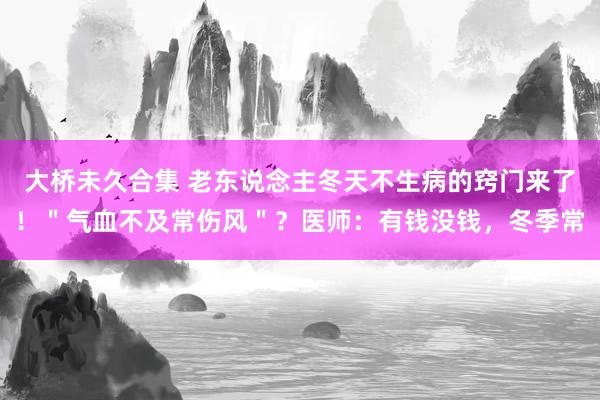 大桥未久合集 老东说念主冬天不生病的窍门来了！＂气血不及常伤风＂？医师：有钱没钱，冬季常