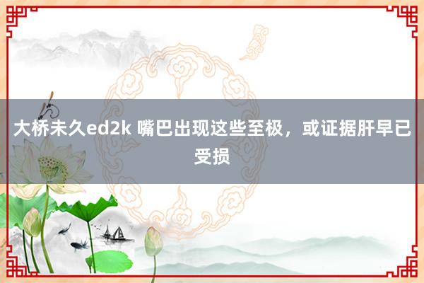 大桥未久ed2k 嘴巴出现这些至极，或证据肝早已受损