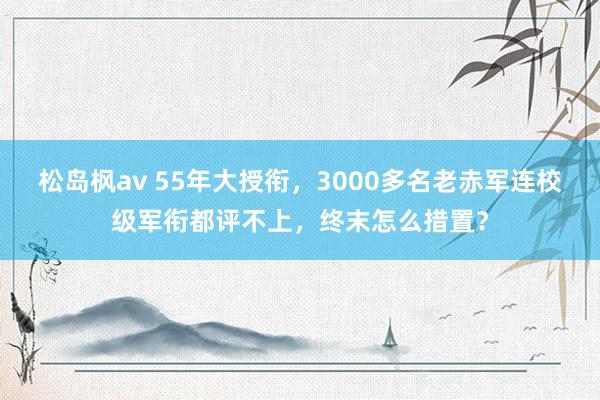 松岛枫av 55年大授衔，3000多名老赤军连校级军衔都评不上，终末怎么措置？