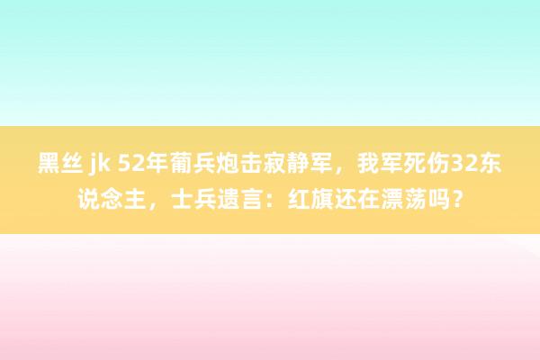 黑丝 jk 52年葡兵炮击寂静军，我军死伤32东说念主，士兵遗言：红旗还在漂荡吗？