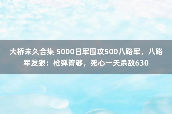 大桥未久合集 5000日军围攻500八路军，八路军发狠：枪弹管够，死心一天杀敌630