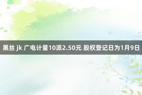 黑丝 jk 广电计量10派2.50元 股权登记日为1月9日