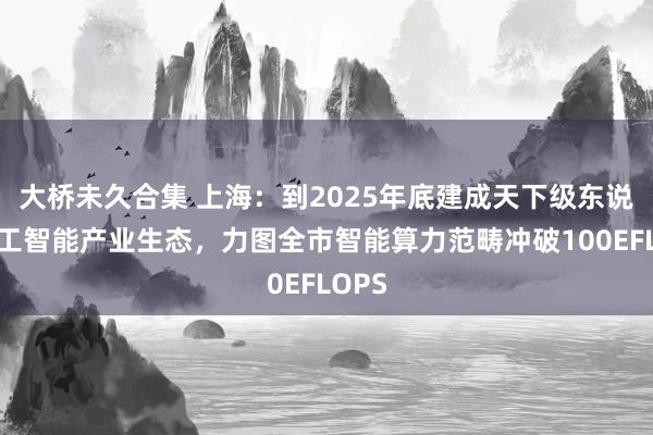 大桥未久合集 上海：到2025年底建成天下级东说念主工智能产业生态，力图全市智能算力范畴冲破100EFLOPS