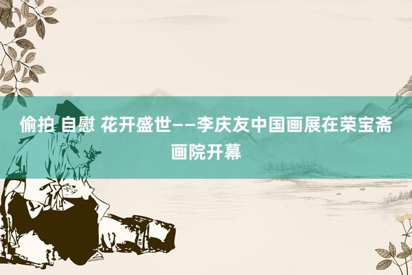 偷拍 自慰 花开盛世——李庆友中国画展在荣宝斋画院开幕