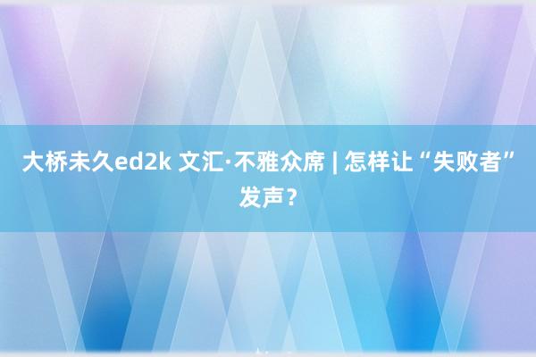 大桥未久ed2k 文汇·不雅众席 | 怎样让“失败者”发声？