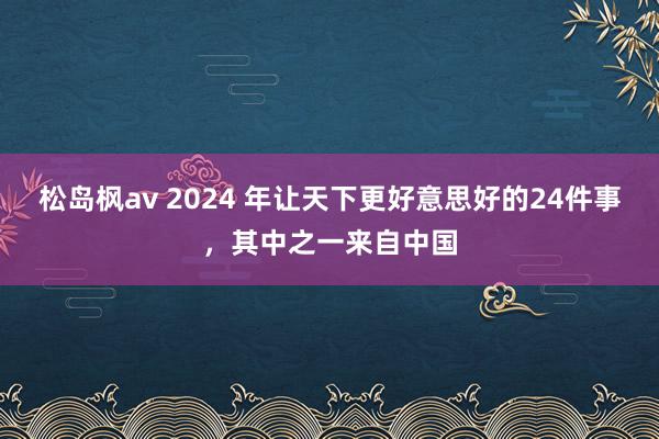 松岛枫av 2024 年让天下更好意思好的24件事，其中之一来自中国