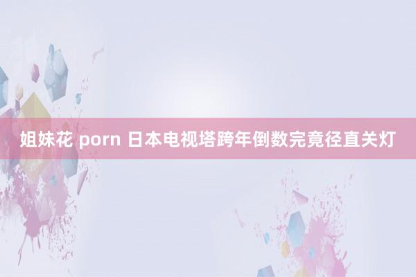 姐妹花 porn 日本电视塔跨年倒数完竟径直关灯