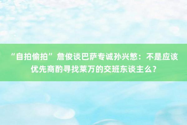 “自拍偷拍” 詹俊谈巴萨专诚孙兴慜：不是应该优先商酌寻找莱万的交班东谈主么？