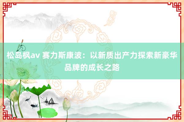 松岛枫av 赛力斯康波：以新质出产力探索新豪华品牌的成长之路