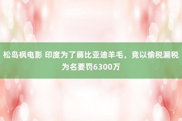 松岛枫电影 印度为了薅比亚迪羊毛，竟以偷税漏税为名要罚6300万