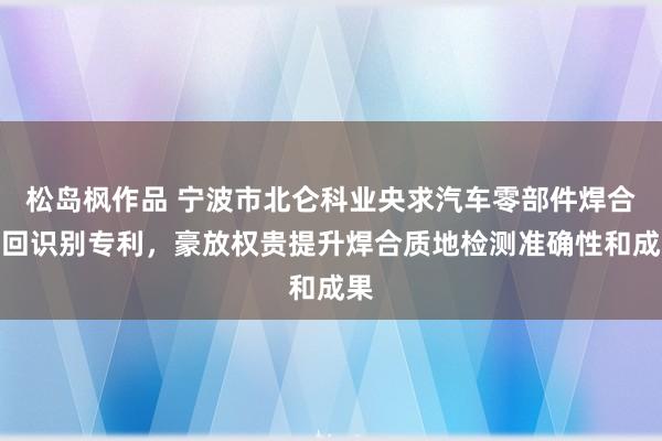 松岛枫作品 宁波市北仑科业央求汽车零部件焊合迂回识别专利，豪放权贵提升焊合质地检测准确性和成果