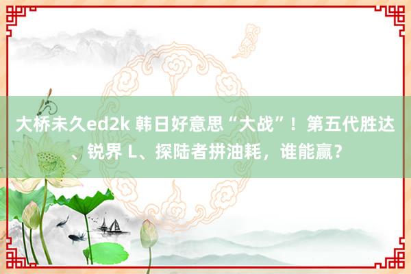 大桥未久ed2k 韩日好意思“大战”！第五代胜达、锐界 L、探陆者拼油耗，谁能赢？