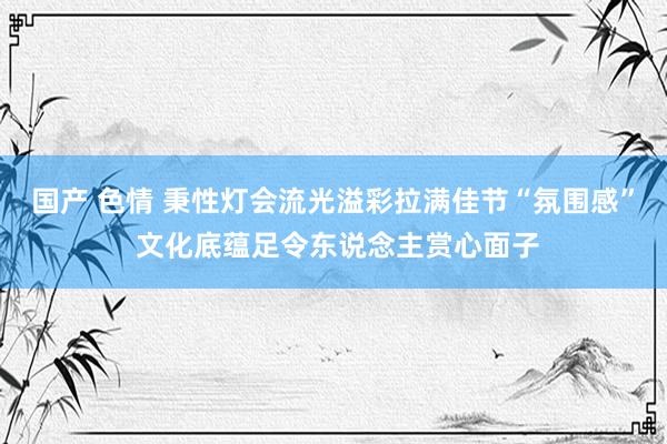 国产 色情 秉性灯会流光溢彩拉满佳节“氛围感” 文化底蕴足令东说念主赏心面子