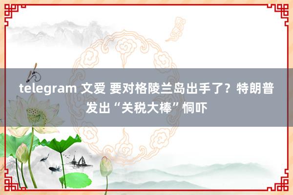 telegram 文爱 要对格陵兰岛出手了？特朗普发出“关税大棒”恫吓