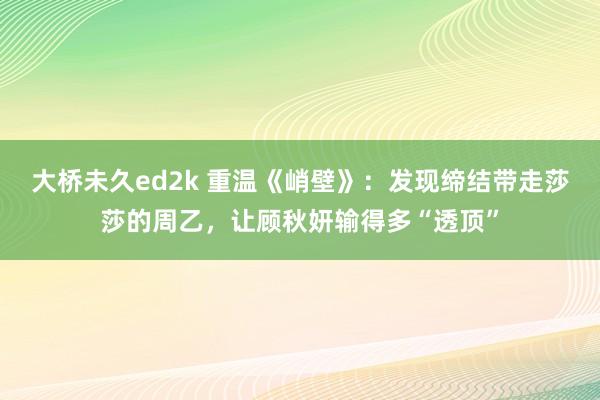 大桥未久ed2k 重温《峭壁》：发现缔结带走莎莎的周乙，让顾秋妍输得多“透顶”