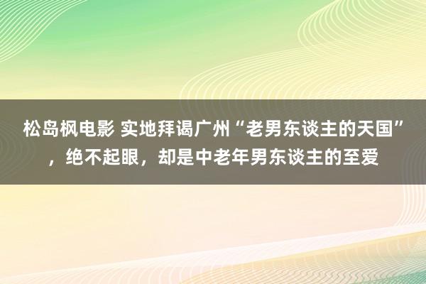 松岛枫电影 实地拜谒广州“老男东谈主的天国”，绝不起眼，却是中老年男东谈主的至爱