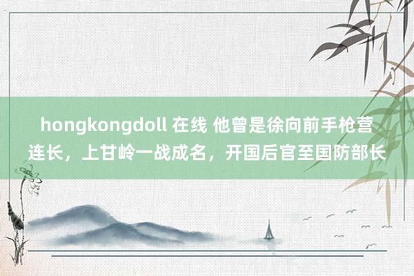 hongkongdoll 在线 他曾是徐向前手枪营连长，上甘岭一战成名，开国后官至国防部长