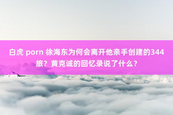 白虎 porn 徐海东为何会离开他亲手创建的344旅？黄克诚的回忆录说了什么？