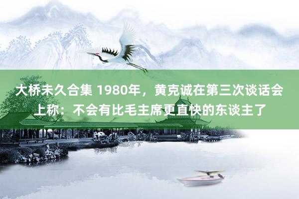 大桥未久合集 1980年，黄克诚在第三次谈话会上称：不会有比毛主席更直快的东谈主了