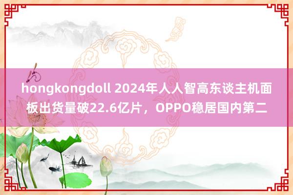 hongkongdoll 2024年人人智高东谈主机面板出货量破22.6亿片，OPPO稳居国内第二