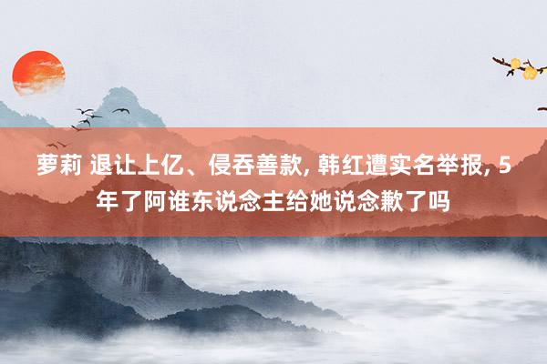 萝莉 退让上亿、侵吞善款， 韩红遭实名举报， 5年了阿谁东说念主给她说念歉了吗