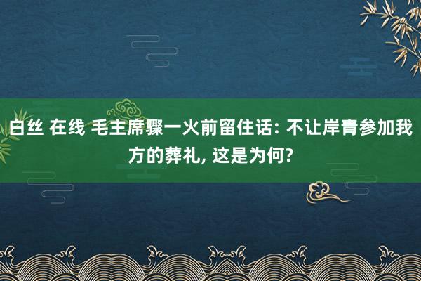 白丝 在线 毛主席骤一火前留住话: 不让岸青参加我方的葬礼， 这是为何?