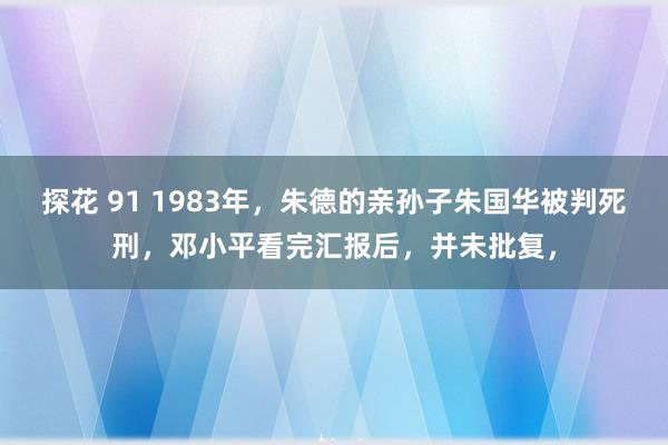 探花 91 1983年，朱德的亲孙子朱国华被判死刑，邓小平看完汇报后，并未批复，