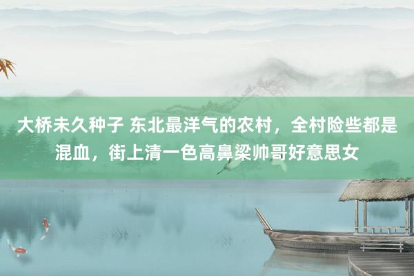 大桥未久种子 东北最洋气的农村，全村险些都是混血，街上清一色高鼻梁帅哥好意思女