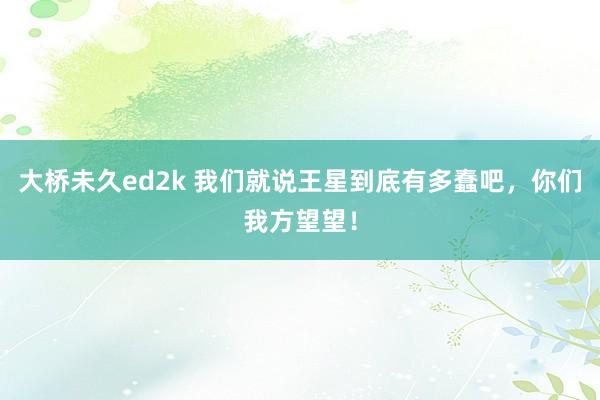 大桥未久ed2k 我们就说王星到底有多蠢吧，你们我方望望！