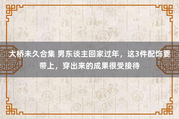 大桥未久合集 男东谈主回家过年，这3件配饰要带上，穿出来的成果很受接待