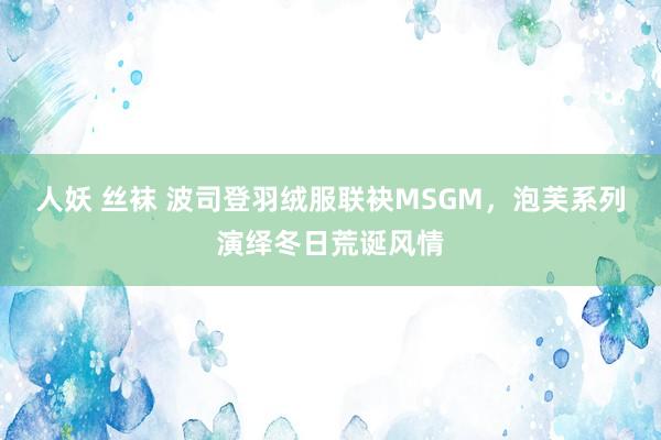 人妖 丝袜 波司登羽绒服联袂MSGM，泡芙系列演绎冬日荒诞风情