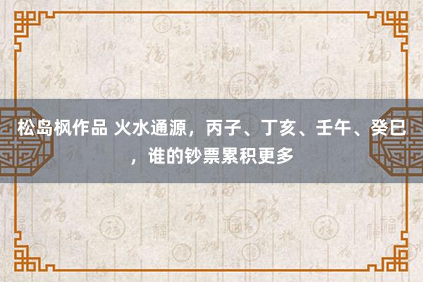 松岛枫作品 火水通源，丙子、丁亥、壬午、癸巳，谁的钞票累积更多