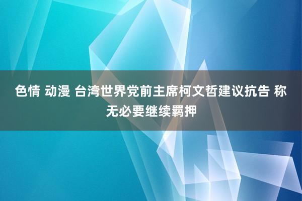 色情 动漫 台湾世界党前主席柯文哲建议抗告 称无必要继续羁押