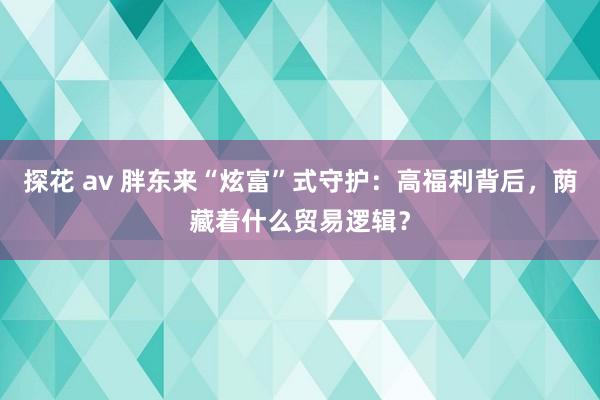 探花 av 胖东来“炫富”式守护：高福利背后，荫藏着什么贸易逻辑？