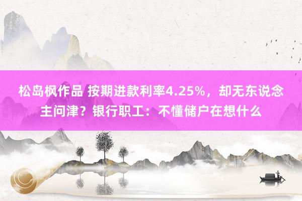 松岛枫作品 按期进款利率4.25%，却无东说念主问津？银行职工：不懂储户在想什么