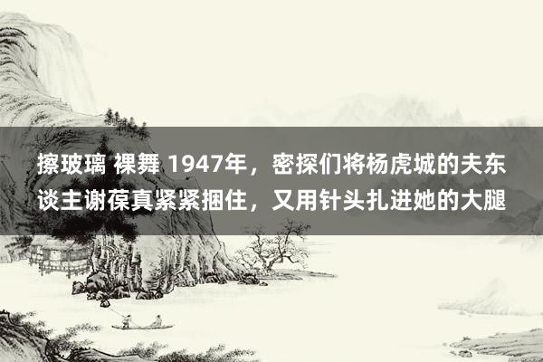 擦玻璃 裸舞 1947年，密探们将杨虎城的夫东谈主谢葆真紧紧捆住，又用针头扎进她的大腿