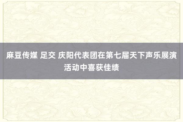 麻豆传媒 足交 庆阳代表团在第七届天下声乐展演活动中喜获佳绩