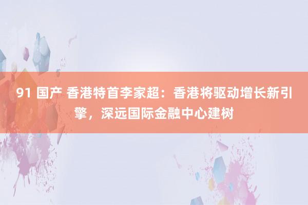 91 国产 香港特首李家超：香港将驱动增长新引擎，深远国际金融中心建树