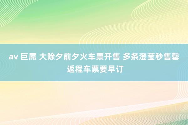 av 巨屌 大除夕前夕火车票开售 多条澄莹秒售罄 返程车票要早订