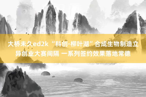 大桥未久ed2k “科创·柳叶湖”合成生物制造立异创业大赛间隔 一系列签约效果落地常德