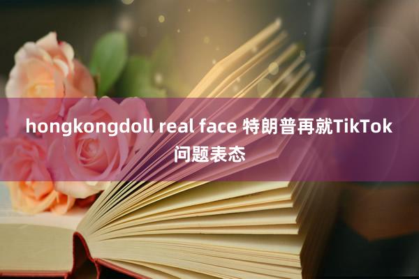 hongkongdoll real face 特朗普再就TikTok问题表态