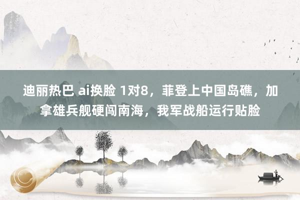 迪丽热巴 ai换脸 1对8，菲登上中国岛礁，加拿雄兵舰硬闯南海，我军战船运行贴脸