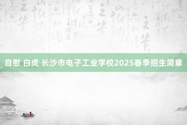 自慰 白虎 长沙市电子工业学校2025春季招生简章