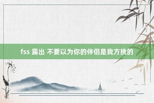 fss 露出 不要以为你的伴侣是我方挑的