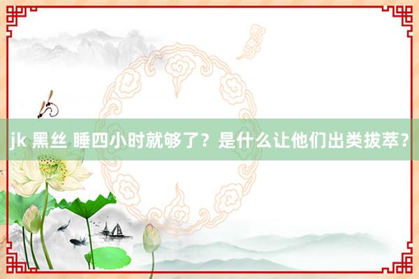 jk 黑丝 睡四小时就够了？是什么让他们出类拔萃？